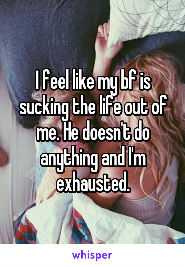 I feel like my bf is sucking the life out of me. He doesn't do anything and I'm exhausted.