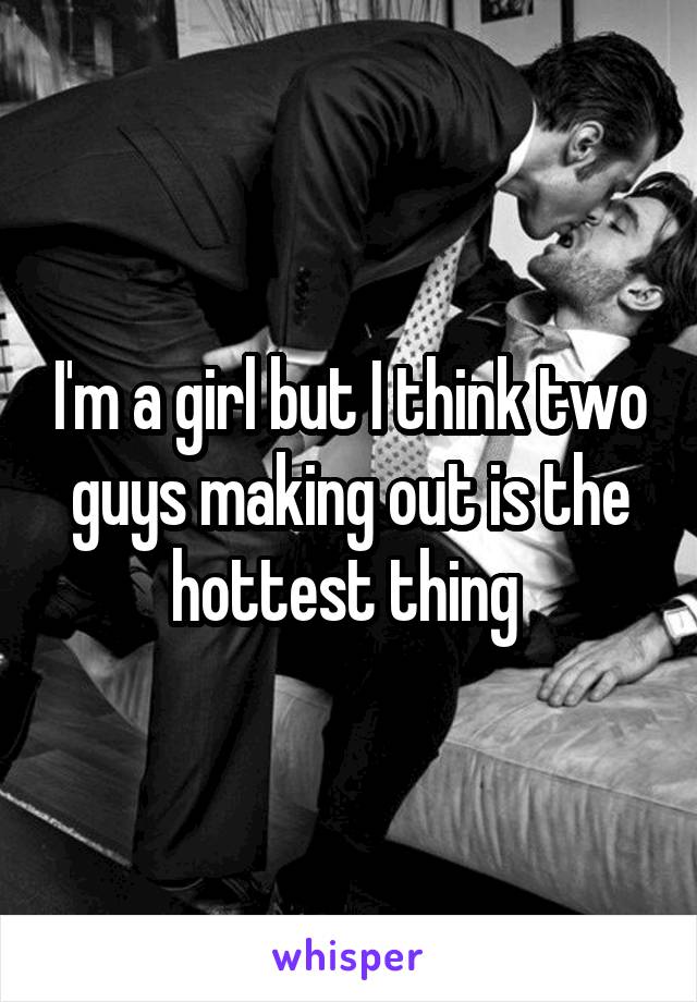 I'm a girl but I think two guys making out is the hottest thing 