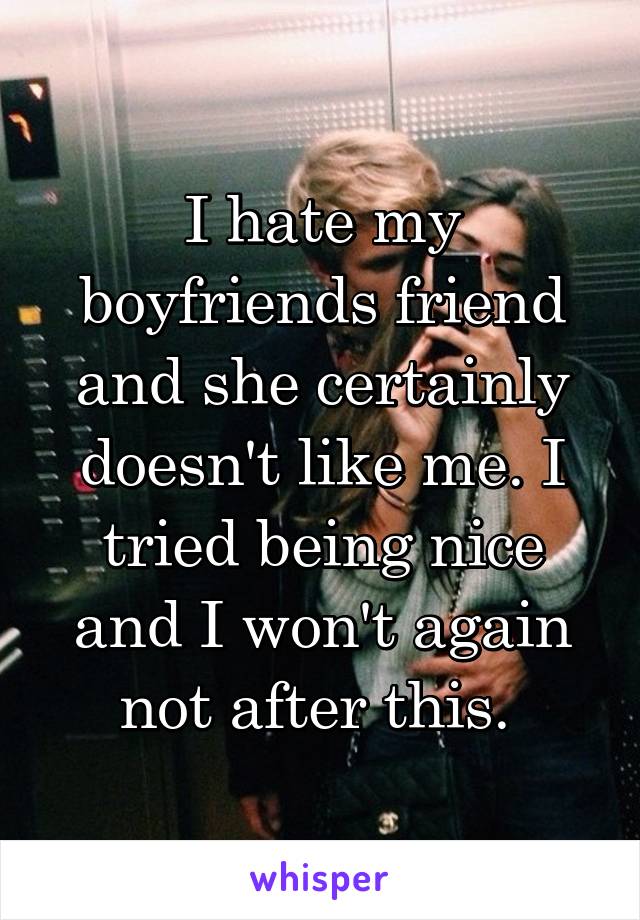 I hate my boyfriends friend and she certainly doesn't like me. I tried being nice and I won't again not after this. 