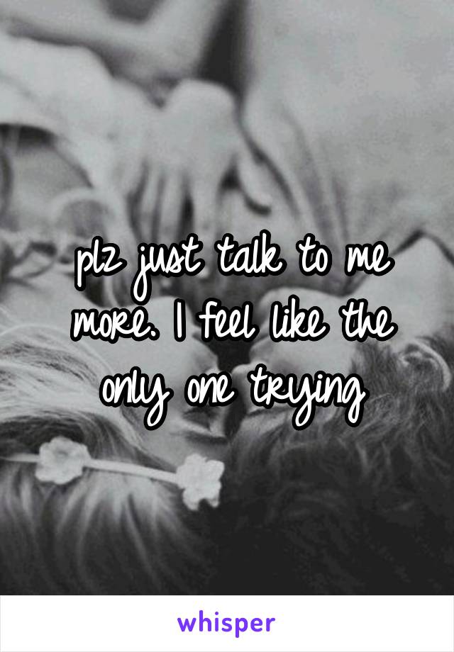 plz just talk to me more. I feel like the only one trying