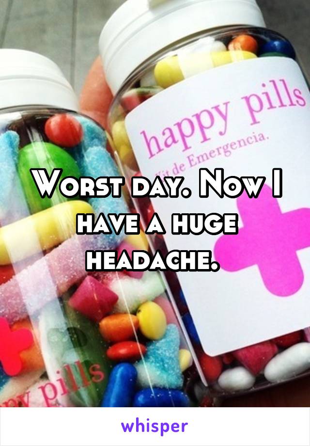 Worst day. Now I have a huge headache. 