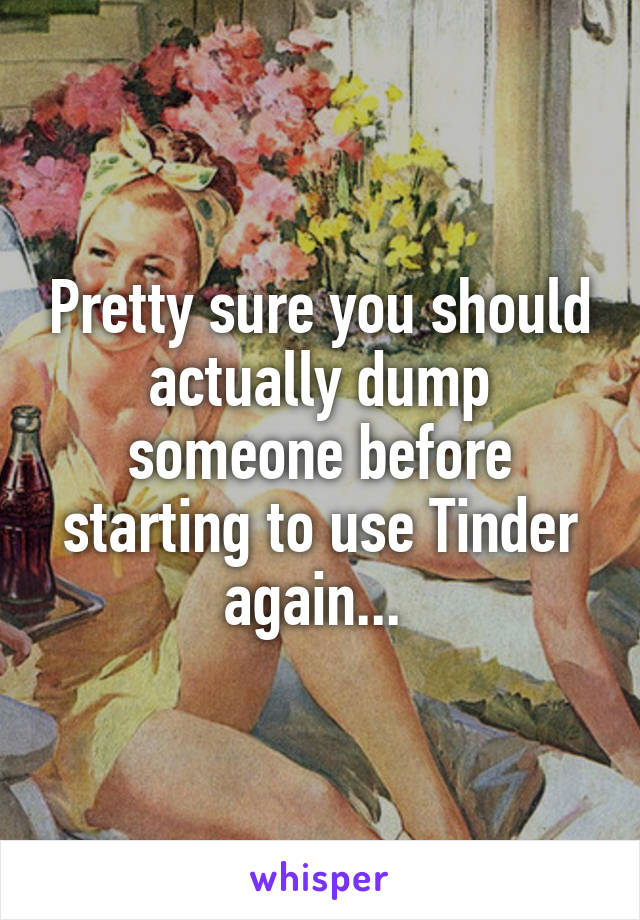 Pretty sure you should actually dump someone before starting to use Tinder again... 