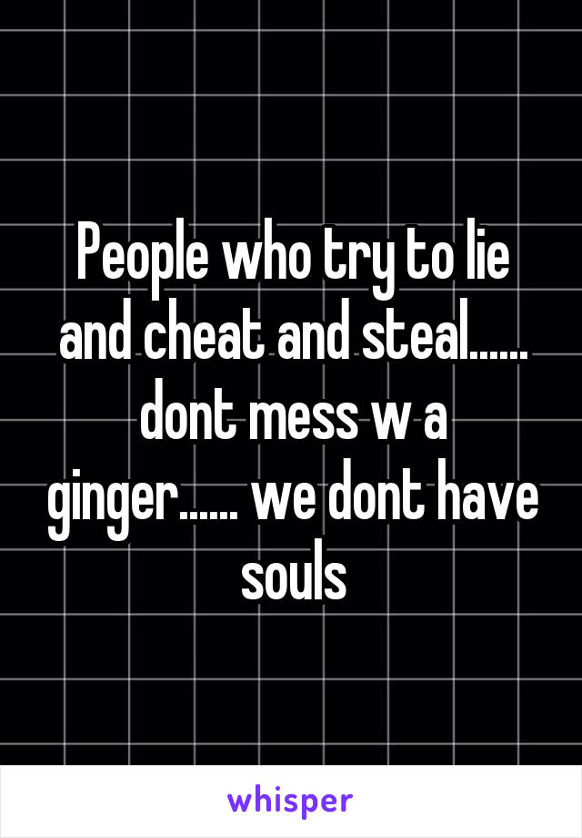 People who try to lie and cheat and steal...... dont mess w a ginger...... we dont have souls