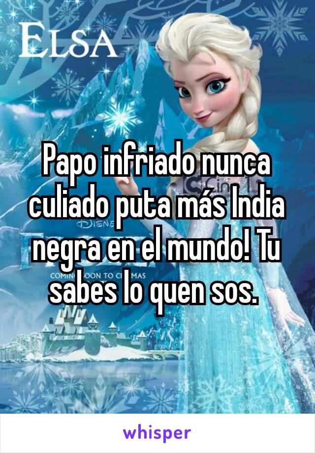 Papo infriado nunca culiado puta más India negra en el mundo! Tu sabes lo quen sos. 