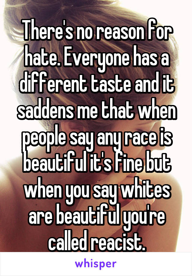 There's no reason for hate. Everyone has a different taste and it saddens me that when people say any race is beautiful it's fine but when you say whites are beautiful you're called reacist.