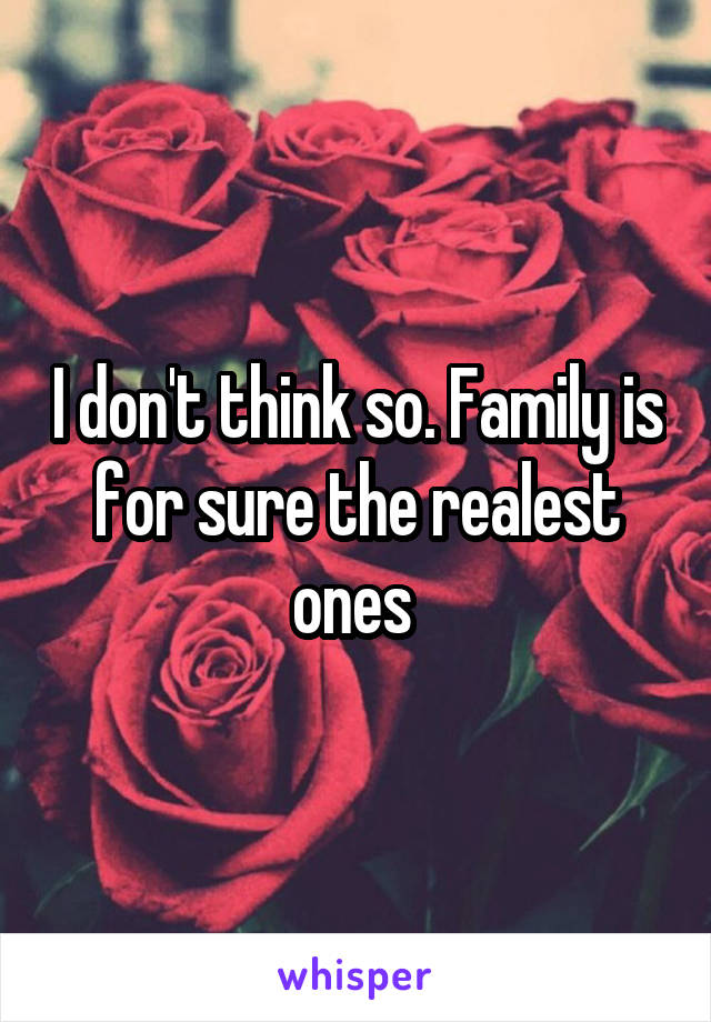 I don't think so. Family is for sure the realest ones 