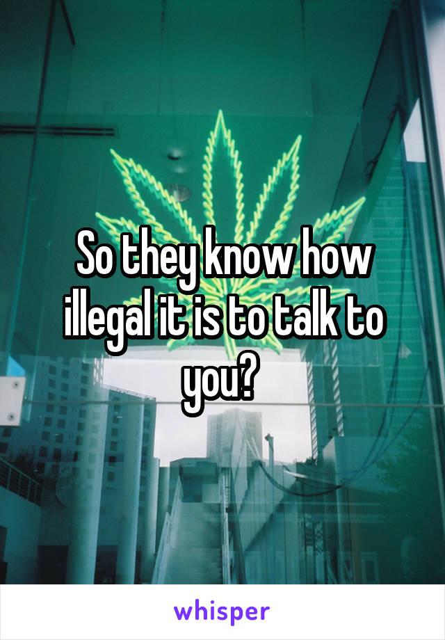 So they know how illegal it is to talk to you? 