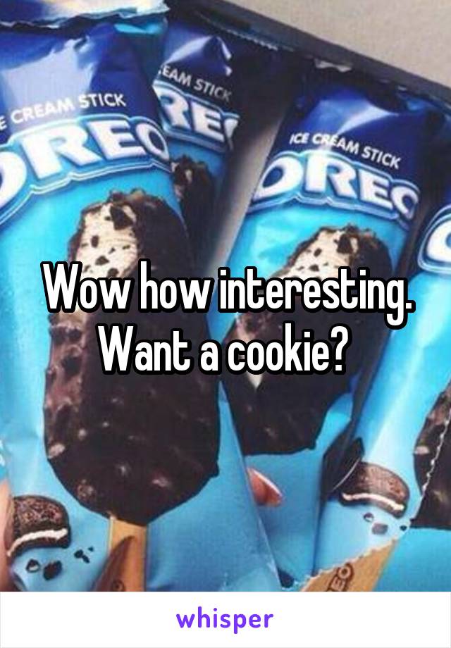 Wow how interesting. Want a cookie? 