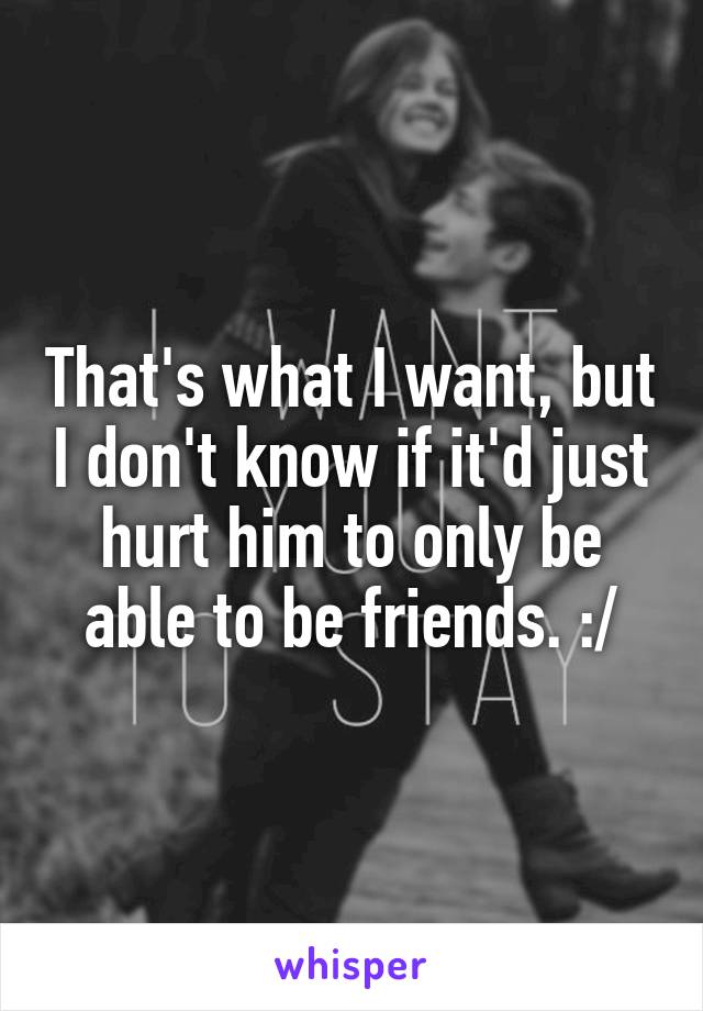 That's what I want, but I don't know if it'd just hurt him to only be able to be friends. :/