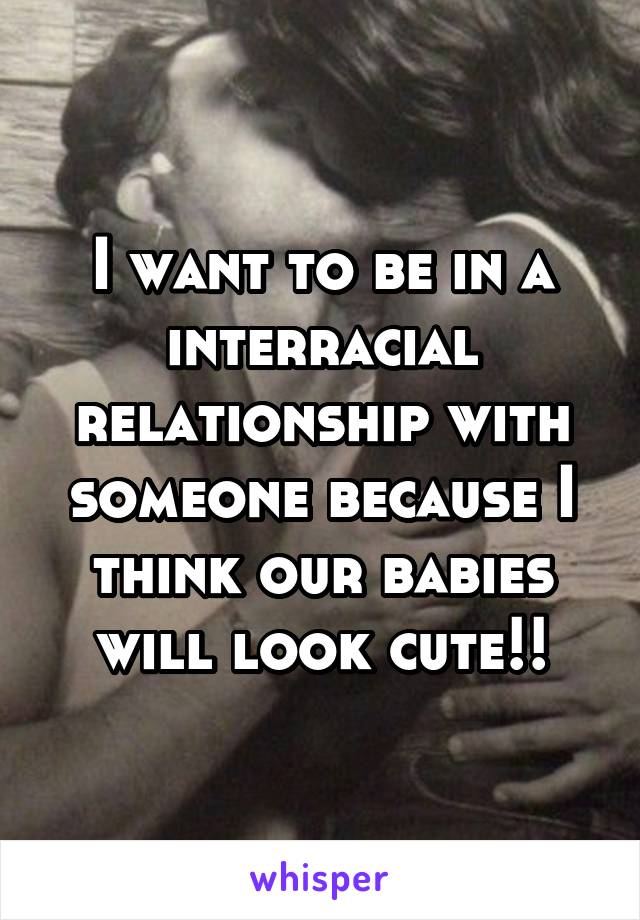 I want to be in a interracial relationship with someone because I think our babies will look cute!!