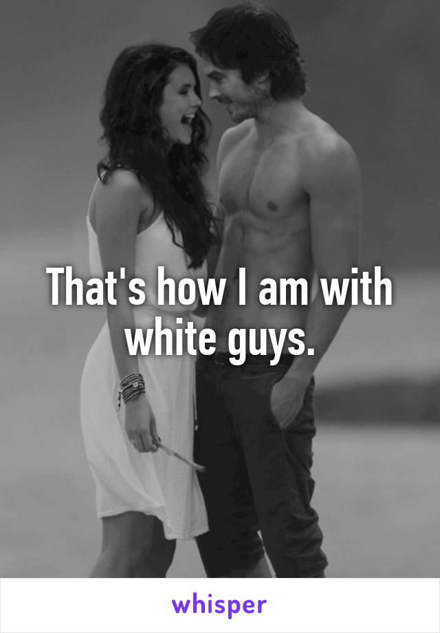 That's how I am with white guys.