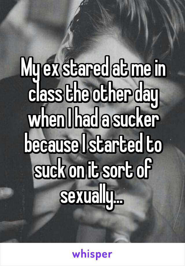 My ex stared at me in class the other day when I had a sucker because I started to suck on it sort of sexually... 