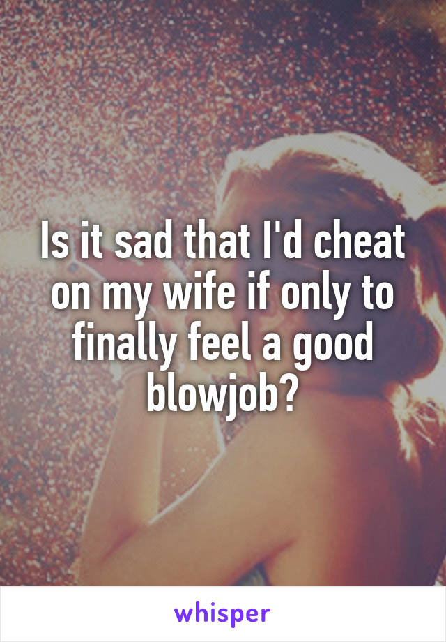 Is it sad that I'd cheat on my wife if only to finally feel a good blowjob?