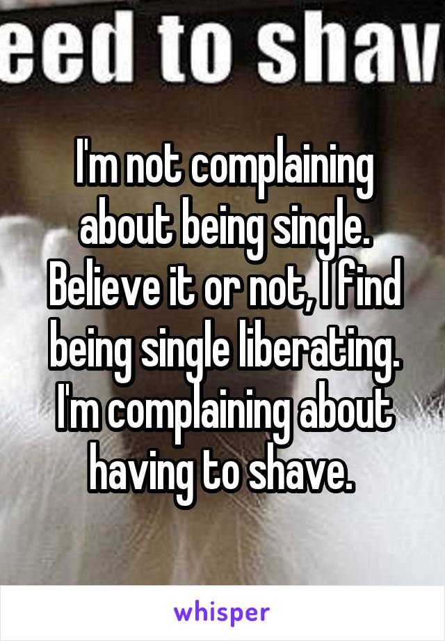 I'm not complaining about being single. Believe it or not, I find being single liberating. I'm complaining about having to shave. 