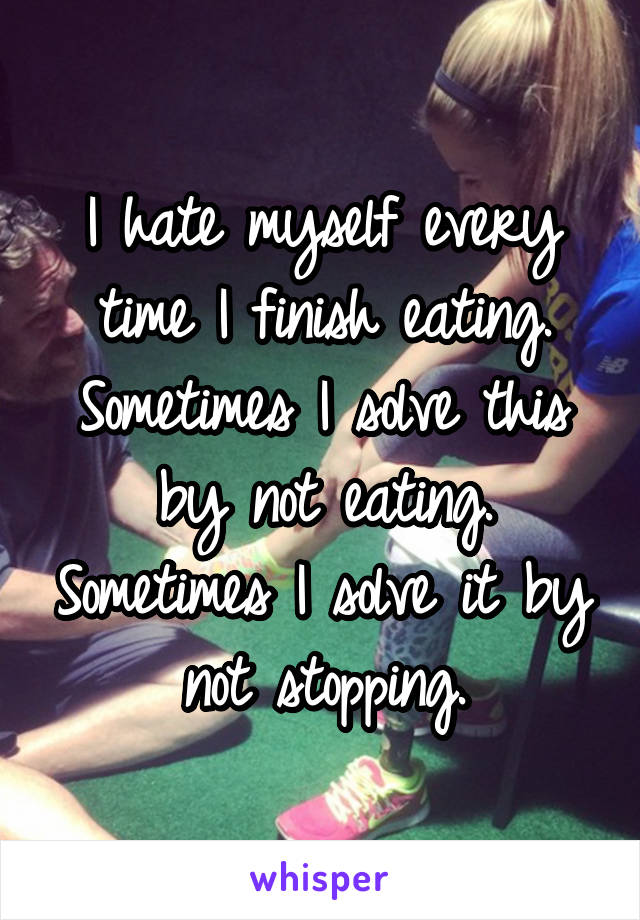 I hate myself every time I finish eating. Sometimes I solve this by not eating. Sometimes I solve it by not stopping.