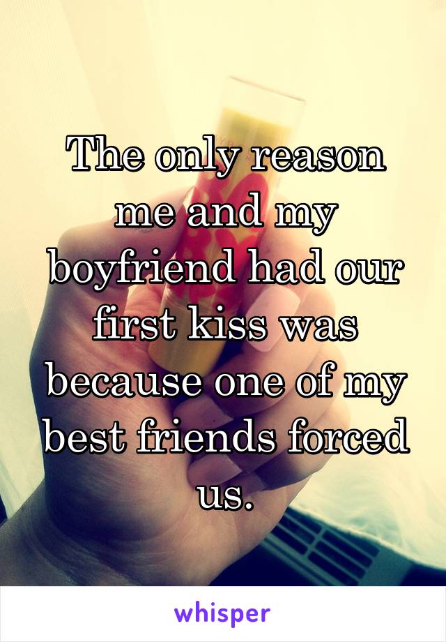 The only reason me and my boyfriend had our first kiss was because one of my best friends forced us.