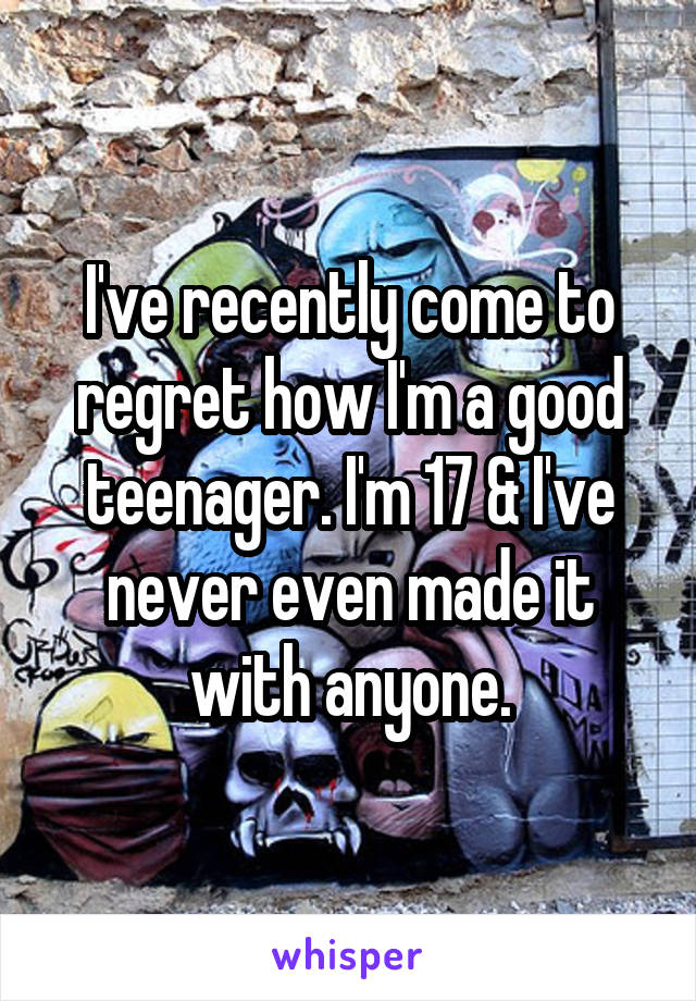 I've recently come to regret how I'm a good teenager. I'm 17 & I've never even made it with anyone.