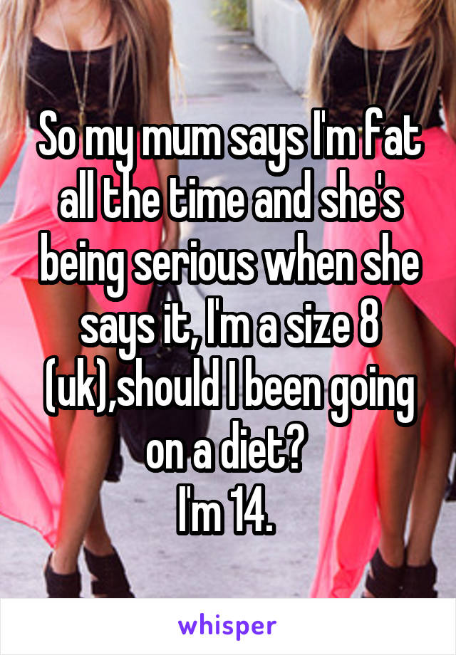 So my mum says I'm fat all the time and she's being serious when she says it, I'm a size 8 (uk),should I been going on a diet? 
I'm 14. 