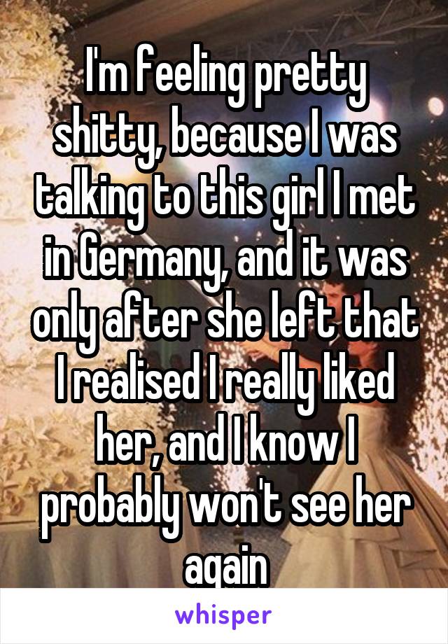 I'm feeling pretty shitty, because I was talking to this girl I met in Germany, and it was only after she left that I realised I really liked her, and I know I probably won't see her again