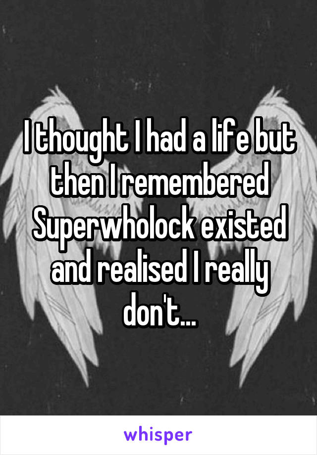 I thought I had a life but then I remembered Superwholock existed and realised I really don't...