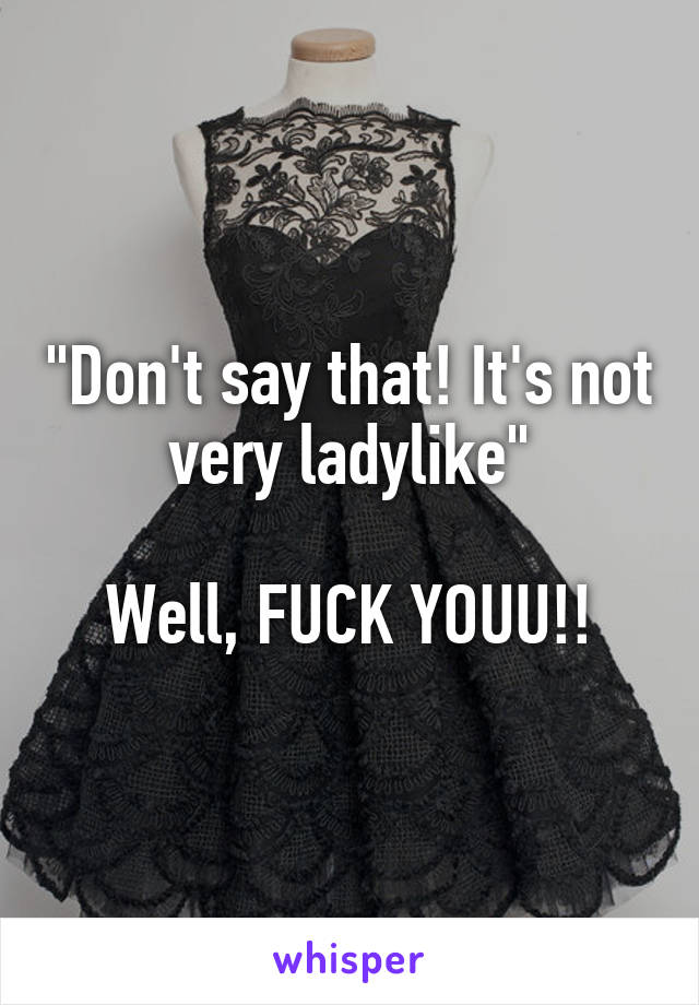 "Don't say that! It's not very ladylike"

Well, FUCK YOUU!!