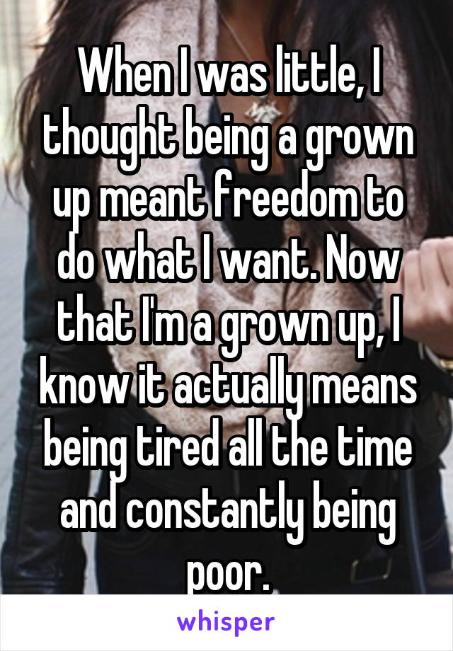 When I was little, I thought being a grown up meant freedom to do what I want. Now that I'm a grown up, I know it actually means being tired all the time and constantly being poor.