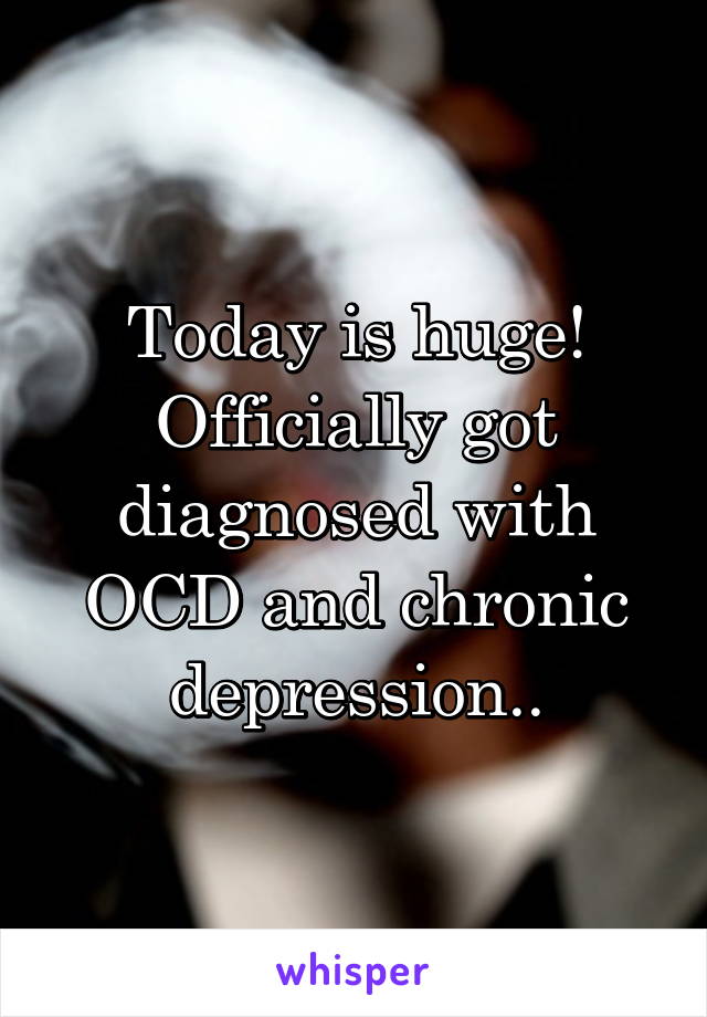 Today is huge! Officially got diagnosed with OCD and chronic depression..