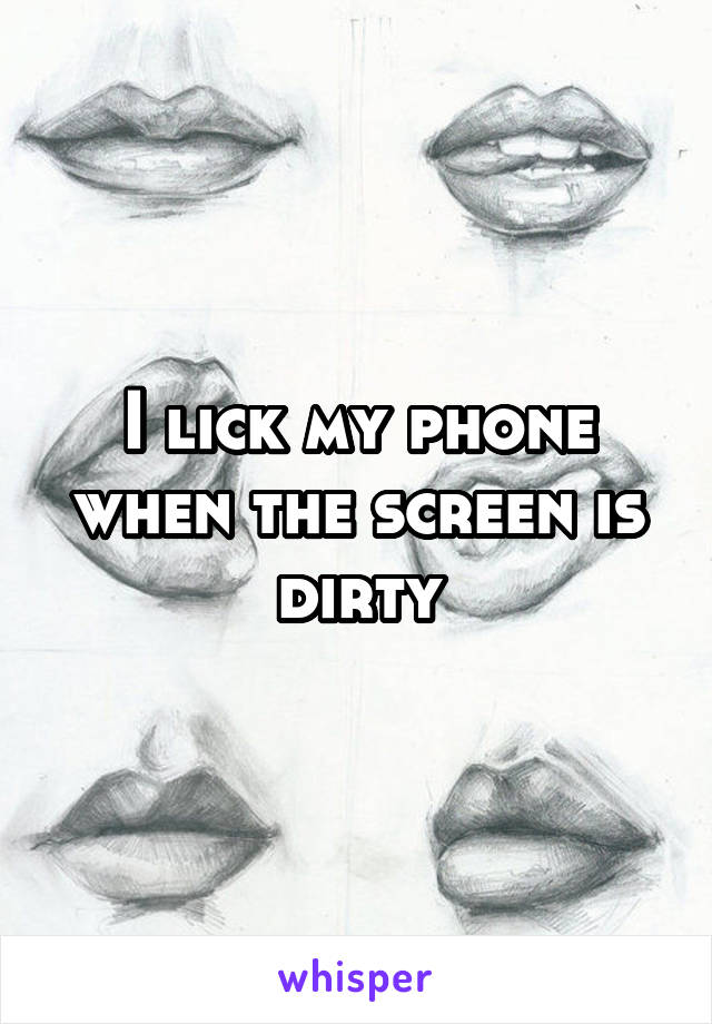 I lick my phone when the screen is dirty