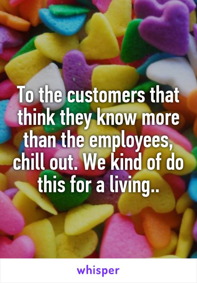 To the customers that think they know more than the employees, chill out. We kind of do this for a living..