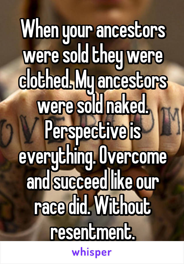 When your ancestors were sold they were clothed. My ancestors were sold naked. Perspective is everything. Overcome and succeed like our race did. Without resentment.