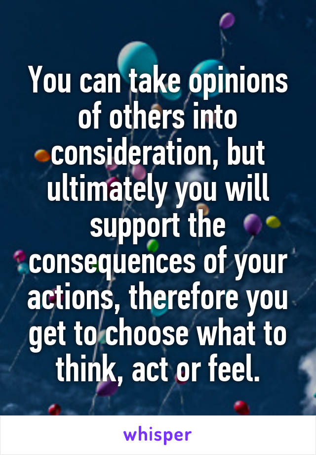 You can take opinions of others into consideration, but ultimately you will support the consequences of your actions, therefore you get to choose what to think, act or feel.