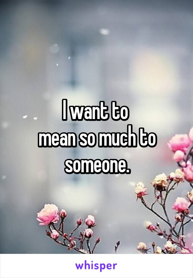 I want to 
mean so much to someone.