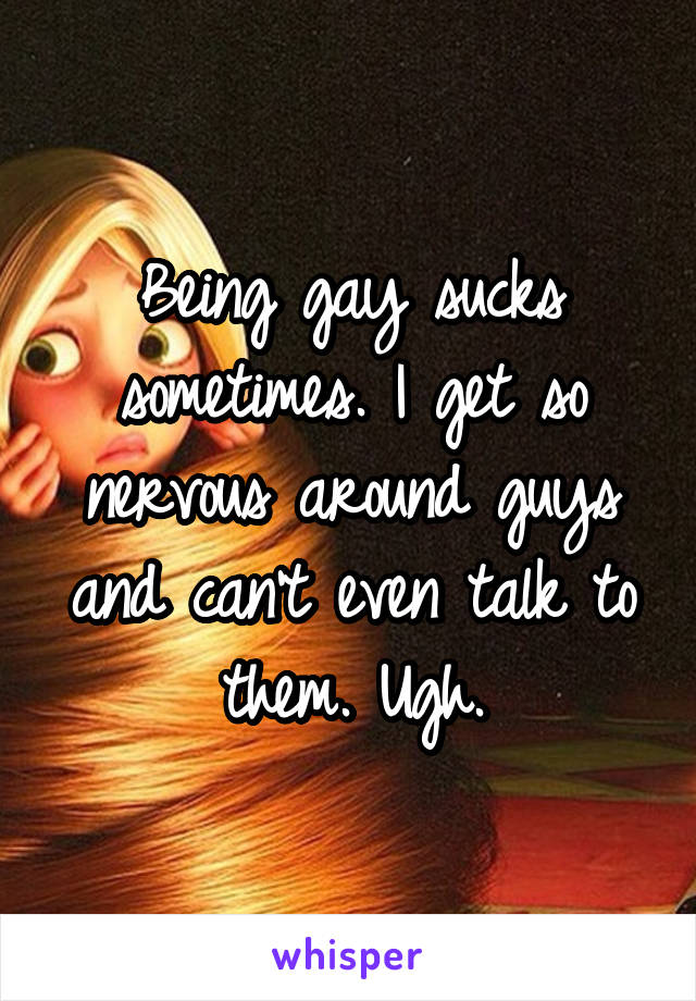 Being gay sucks sometimes. I get so nervous around guys and can't even talk to them. Ugh.