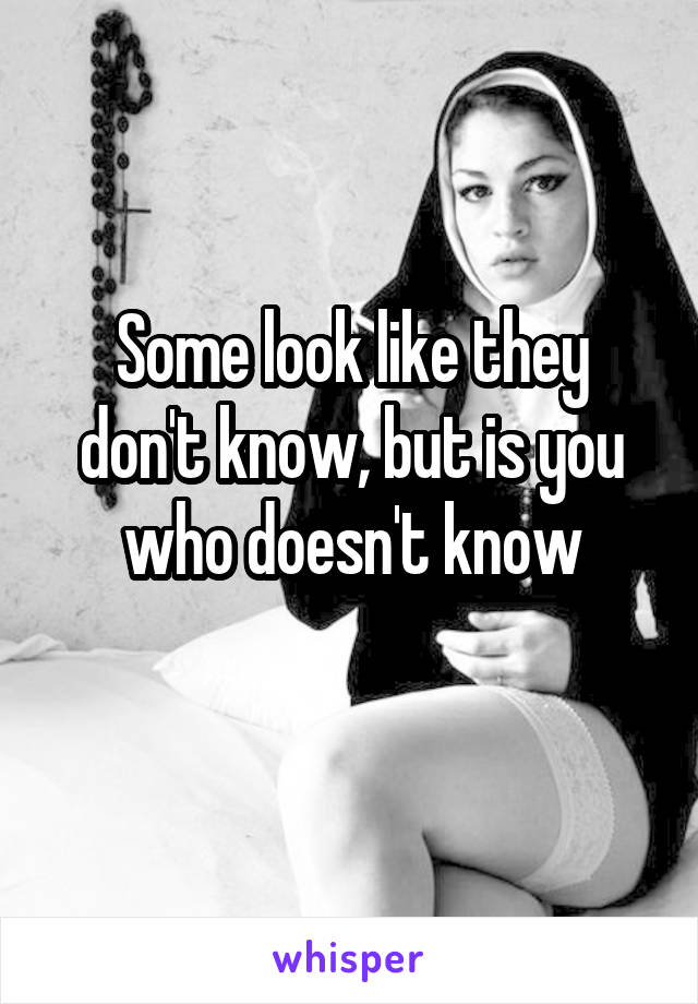 Some look like they don't know, but is you who doesn't know
