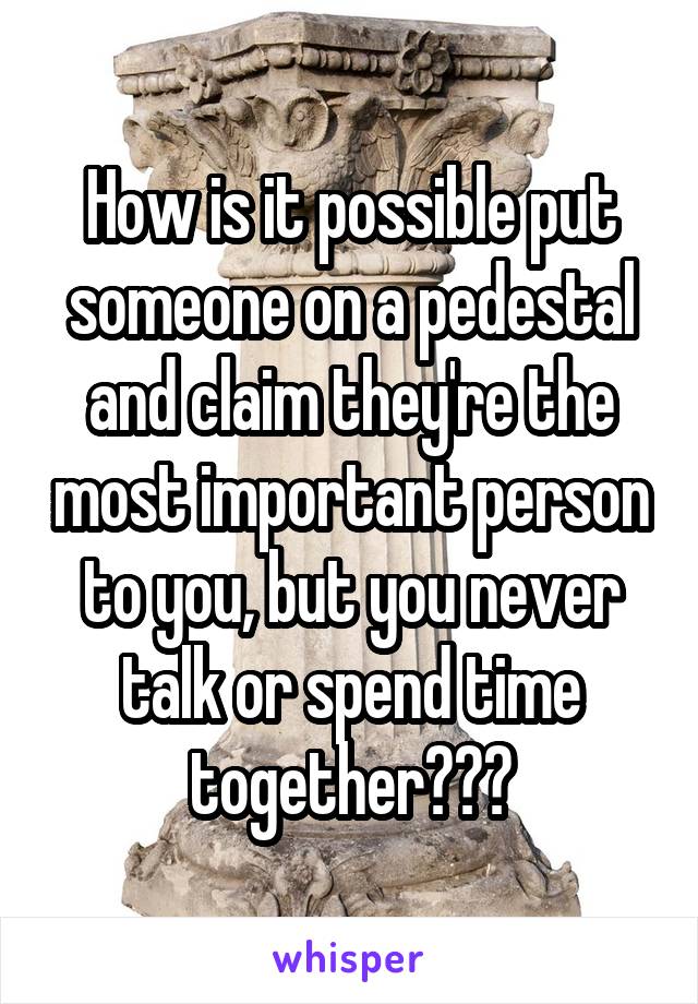 How is it possible put someone on a pedestal and claim they're the most important person to you, but you never talk or spend time together???