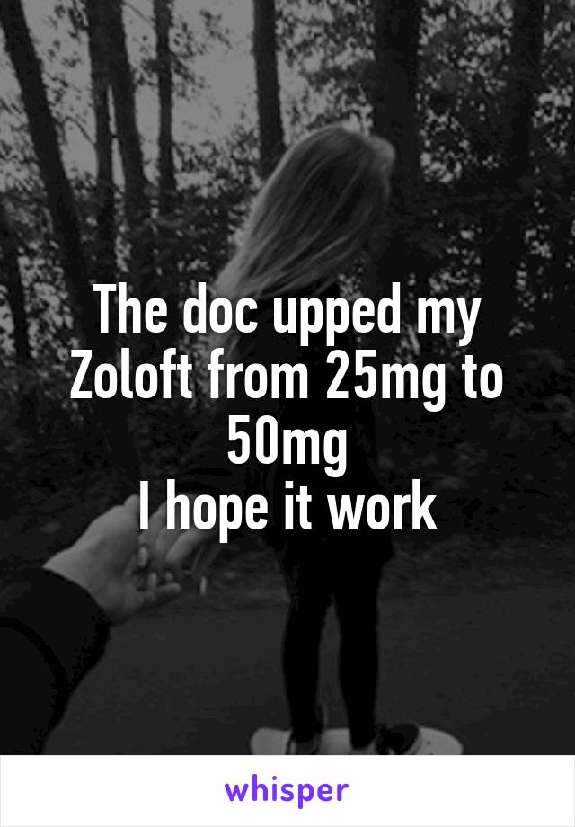 The doc upped my Zoloft from 25mg to 50mg
I hope it work