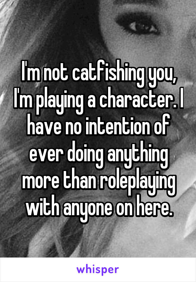 I'm not catfishing you, I'm playing a character. I have no intention of ever doing anything more than roleplaying with anyone on here.