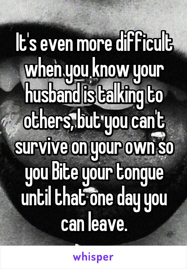 It's even more difficult when you know your husband is talking to others, but you can't survive on your own so you Bite your tongue until that one day you can leave.