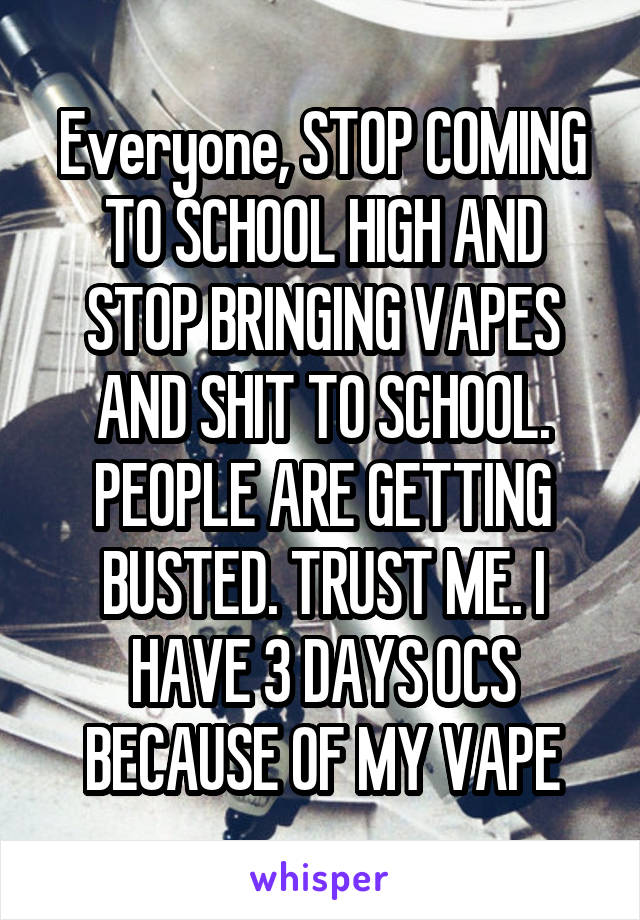 Everyone, STOP COMING TO SCHOOL HIGH AND STOP BRINGING VAPES AND SHIT TO SCHOOL. PEOPLE ARE GETTING BUSTED. TRUST ME. I HAVE 3 DAYS OCS BECAUSE OF MY VAPE