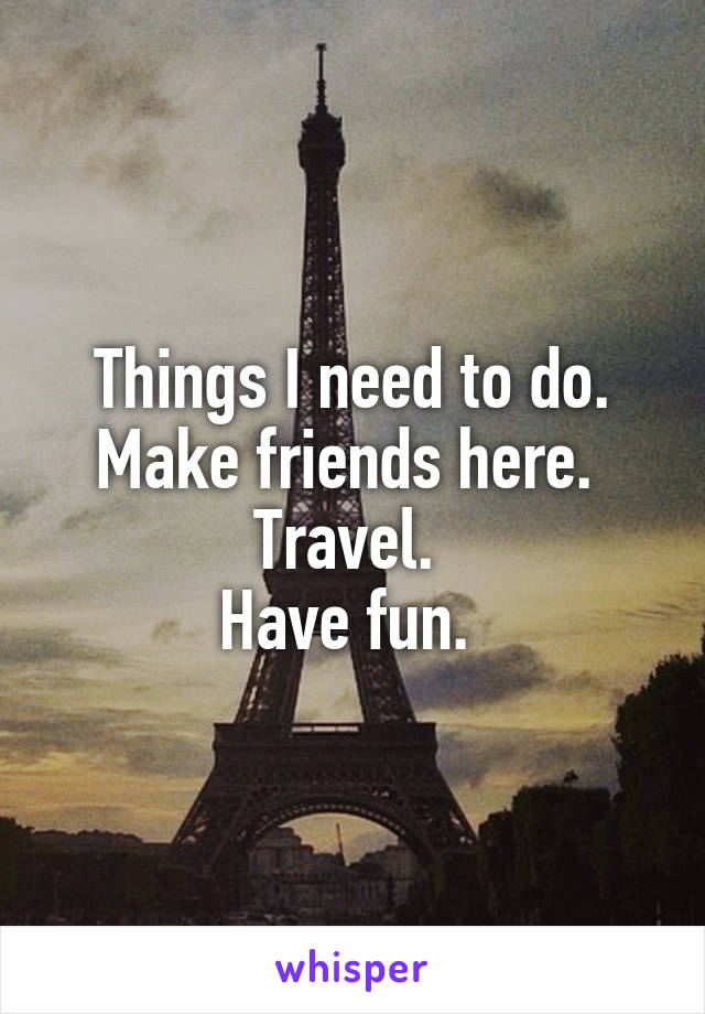 Things I need to do. Make friends here. 
Travel. 
Have fun. 