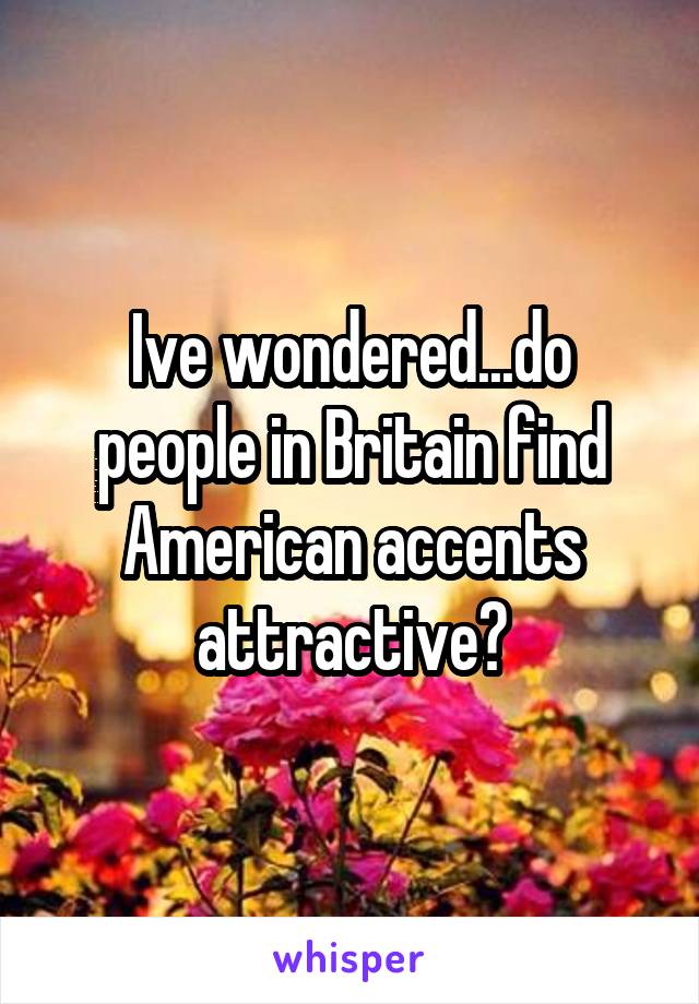 Ive wondered...do people in Britain find American accents attractive?