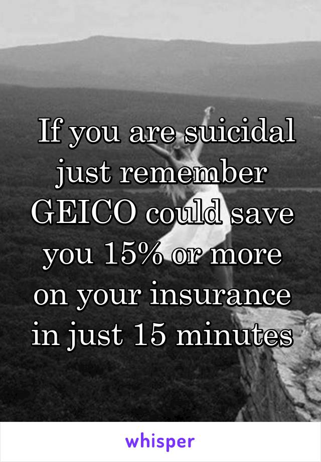  If you are suicidal just remember GEICO could save you 15% or more on your insurance in just 15 minutes