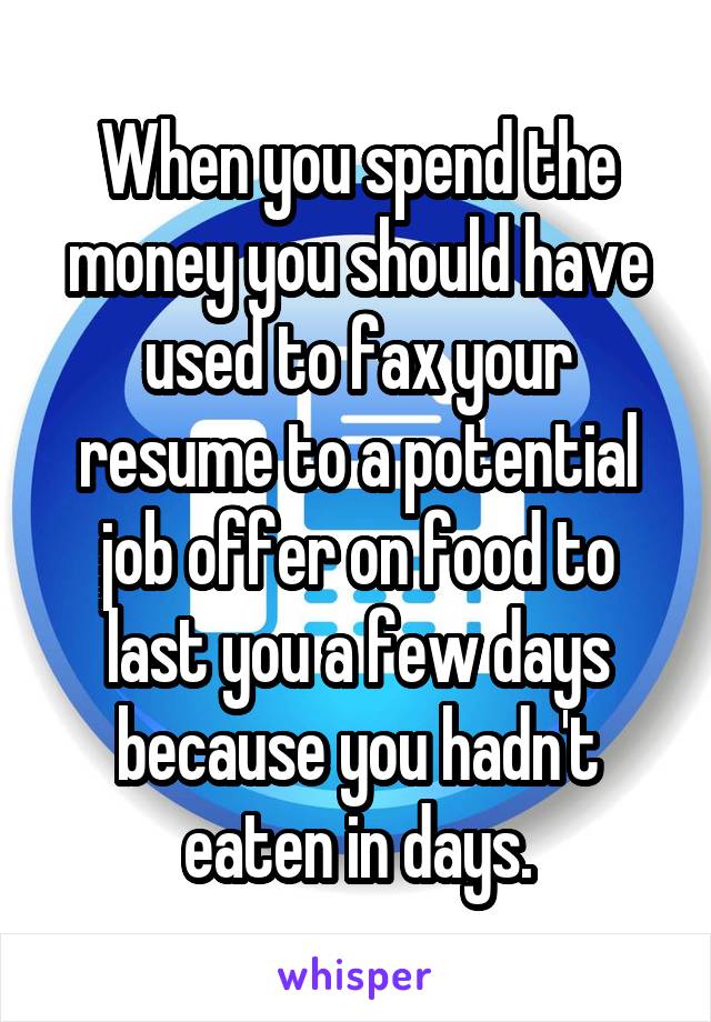 When you spend the money you should have used to fax your resume to a potential job offer on food to last you a few days because you hadn't eaten in days.