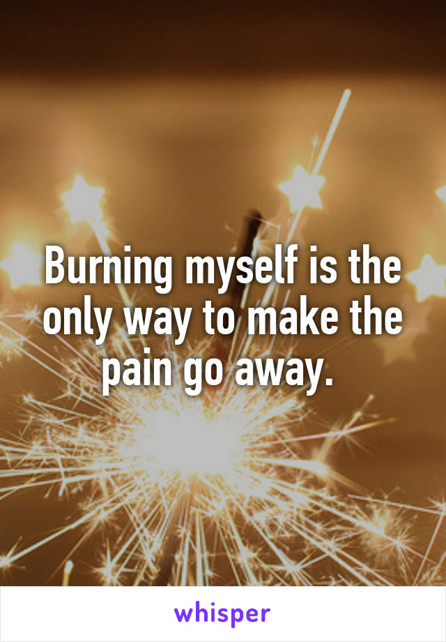 Burning myself is the only way to make the pain go away. 