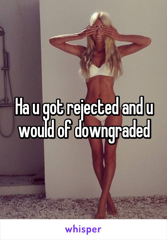 Ha u got rejected and u would of downgraded