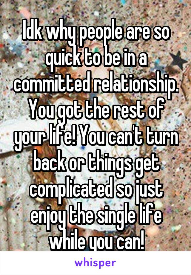 Idk why people are so quick to be in a committed relationship. You got the rest of your life! You can't turn back or things get complicated so just enjoy the single life while you can!