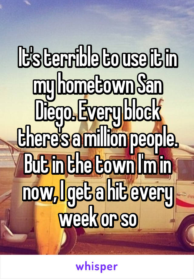 It's terrible to use it in my hometown San Diego. Every block there's a million people. But in the town I'm in now, I get a hit every week or so