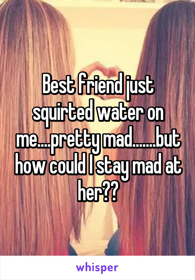 Best friend just squirted water on me....pretty mad.......but how could I stay mad at her??