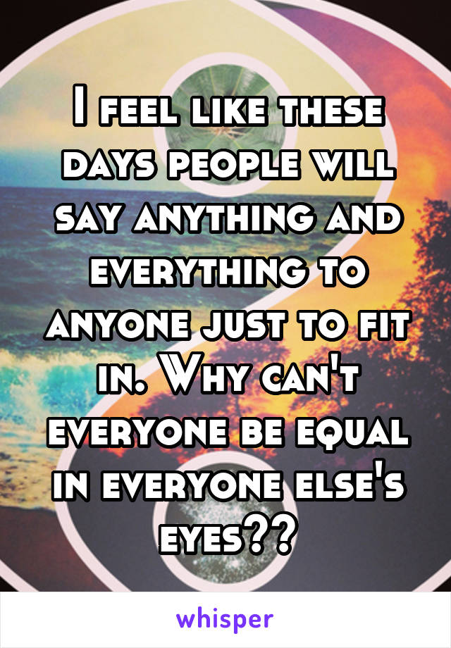 I feel like these days people will say anything and everything to anyone just to fit in. Why can't everyone be equal in everyone else's eyes??