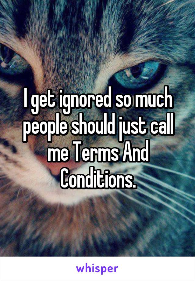 I get ignored so much people should just call me Terms And Conditions.